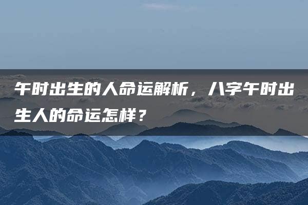 午时出生的人命运解析，八字午时出生人的命运怎样？