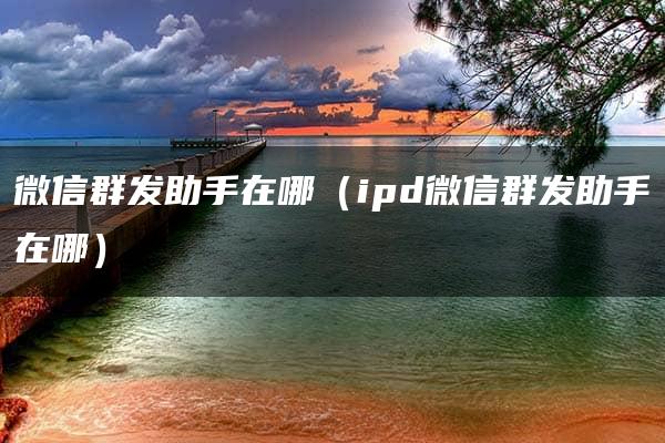 微信群发助手在哪（ipd微信群发助手在哪）