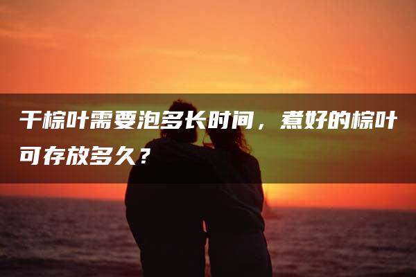 干棕叶需要泡多长时间，煮好的棕叶可存放多久？