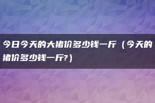 今日今天的大猪价多少钱一斤（今天的猪价多少钱一斤?）