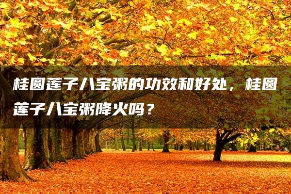 桂圆莲子八宝粥的功效和好处，桂圆莲子八宝粥降火吗？