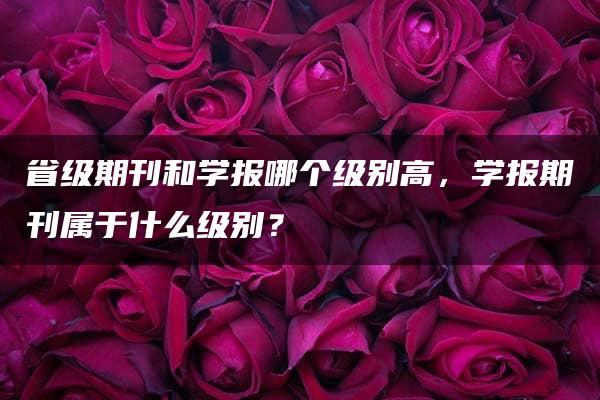 省级期刊和学报哪个级别高，学报期刊属于什么级别？