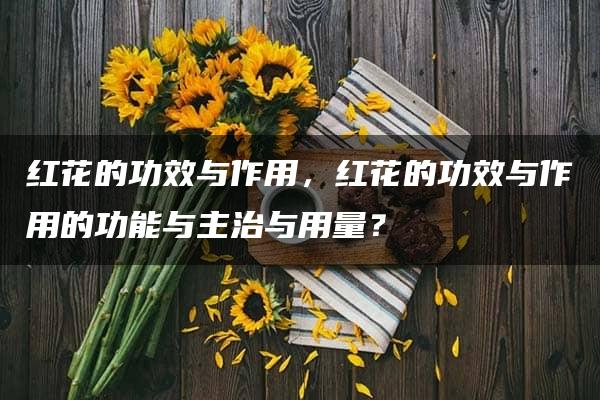 红花的功效与作用，红花的功效与作用的功能与主治与用量？