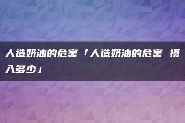 人造奶油的危害「人造奶油的危害 摄入多少」