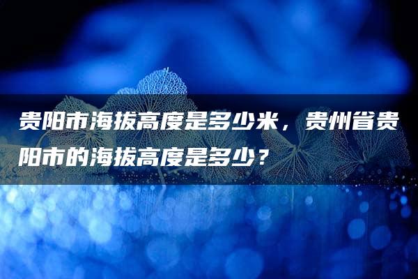 贵阳市海拔高度是多少米，贵州省贵阳市的海拔高度是多少？