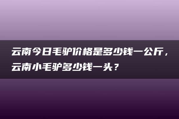 云南今日毛驴价格是多少钱一公斤，云南小毛驴多少钱一头？