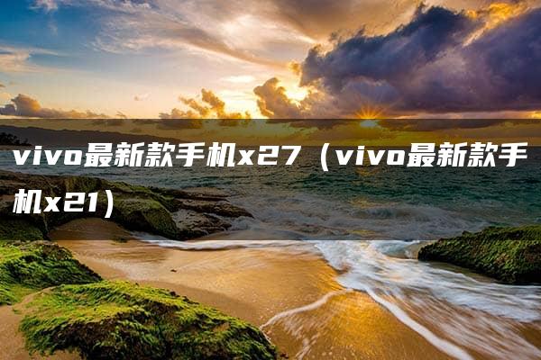 vivo最新款手机x27（vivo最新款手机x21）