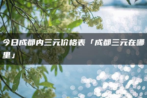 今日成都内三元价格表「成都三元在哪里」