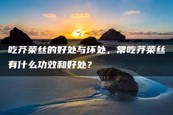 吃芥菜丝的好处与坏处，常吃芥菜丝有什么功效和好处？