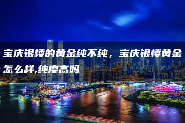 宝庆银楼的黄金纯不纯，宝庆银楼黄金怎么样,纯度高吗