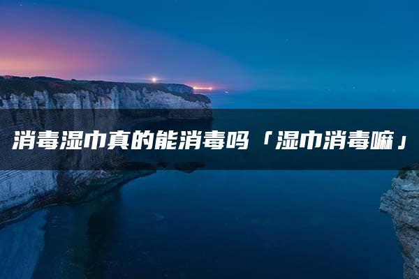 消毒湿巾真的能消毒吗「湿巾消毒嘛」