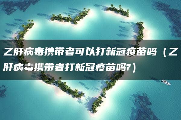 乙肝病毒携带者可以打新冠疫苗吗（乙肝病毒携带者打新冠疫苗吗?）