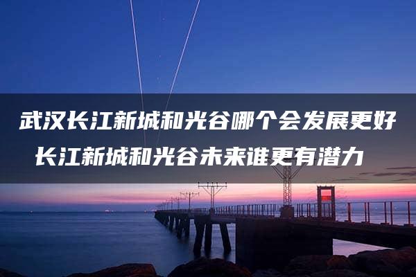 武汉长江新城和光谷哪个会发展更好 长江新城和光谷未来谁更有潜力