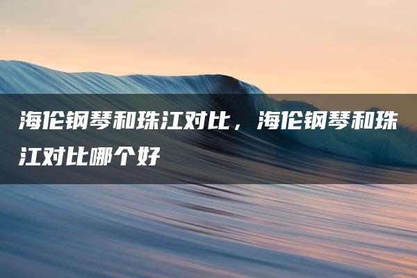 海伦钢琴和珠江对比，海伦钢琴和珠江对比哪个好