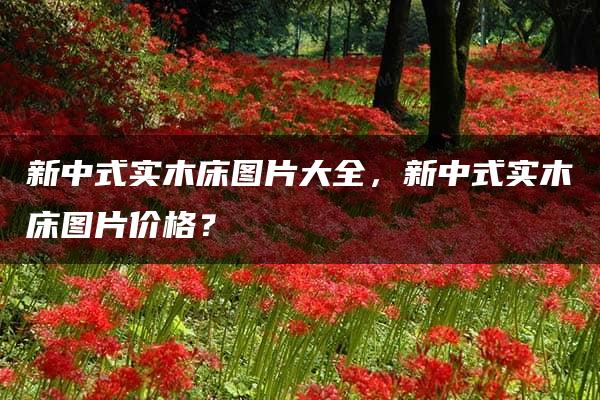 新中式实木床图片大全，新中式实木床图片价格？