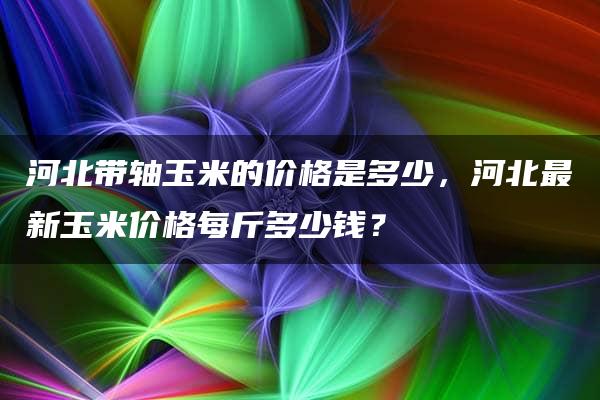 河北带轴玉米的价格是多少，河北最新玉米价格每斤多少钱？