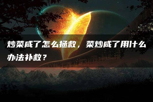 炒菜咸了怎么拯救，菜炒咸了用什么办法补救？