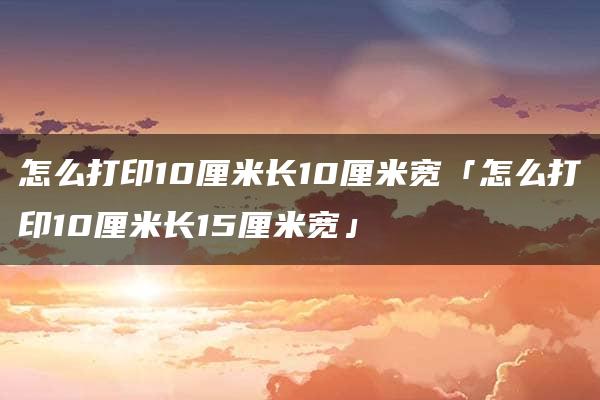 怎么打印10厘米长10厘米宽「怎么打印10厘米长15厘米宽」