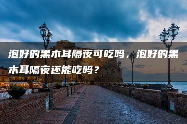 泡好的黑木耳隔夜可吃吗，泡好的黑木耳隔夜还能吃吗？