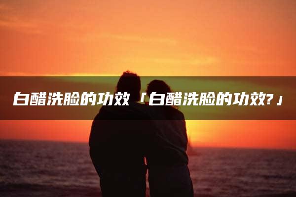 白醋洗脸的功效「白醋洗脸的功效?」