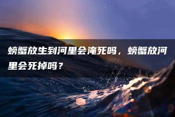 螃蟹放生到河里会淹死吗，螃蟹放河里会死掉吗？