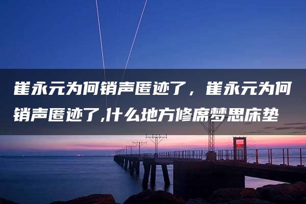 崔永元为何销声匿迹了，崔永元为何销声匿迹了,什么地方修席梦思床垫