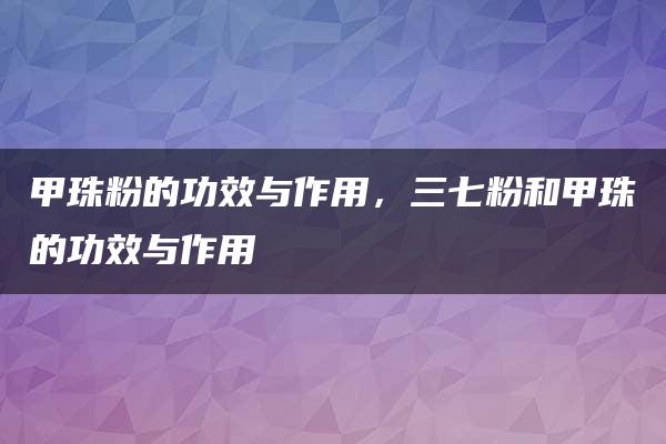 甲珠粉的功效与作用，三七粉和甲珠的功效与作用