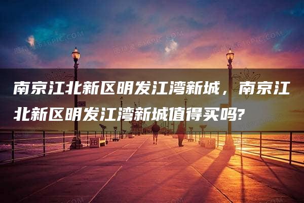 南京江北新区明发江湾新城，南京江北新区明发江湾新城值得买吗?