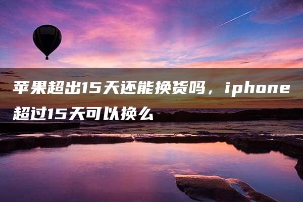 苹果超出15天还能换货吗，iphone超过15天可以换么