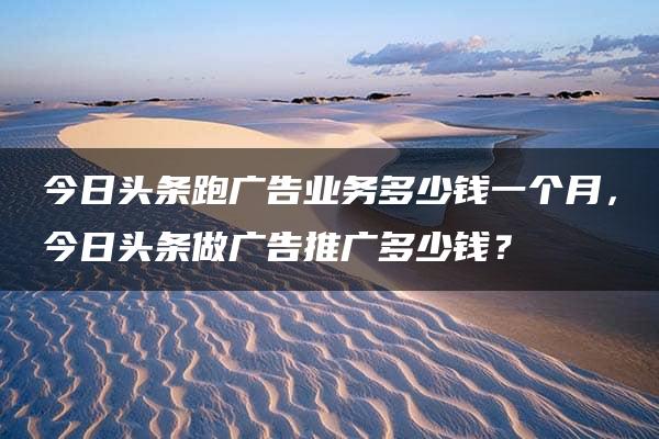 今日头条跑广告业务多少钱一个月，今日头条做广告推广多少钱？