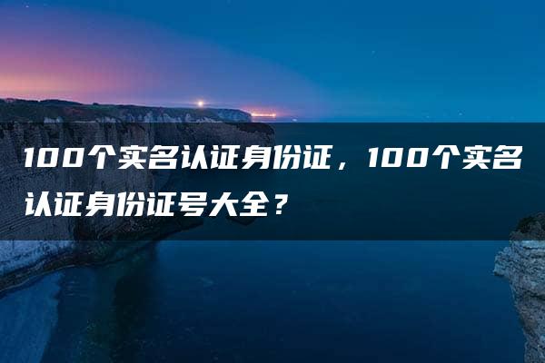 100个实名认证身份证，100个实名认证身份证号大全？