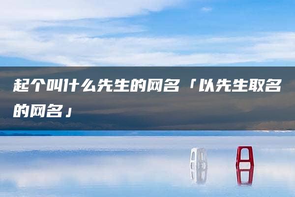 起个叫什么先生的网名「以先生取名的网名」