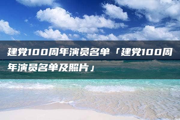 建党100周年演员名单「建党100周年演员名单及照片」