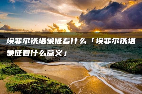 埃菲尔铁塔象征着什么「埃菲尔铁塔象征着什么意义」