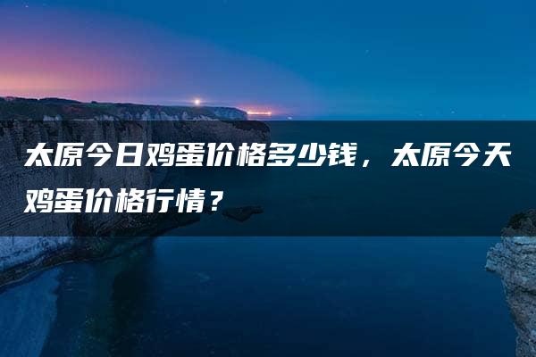 太原今日鸡蛋价格多少钱，太原今天鸡蛋价格行情？