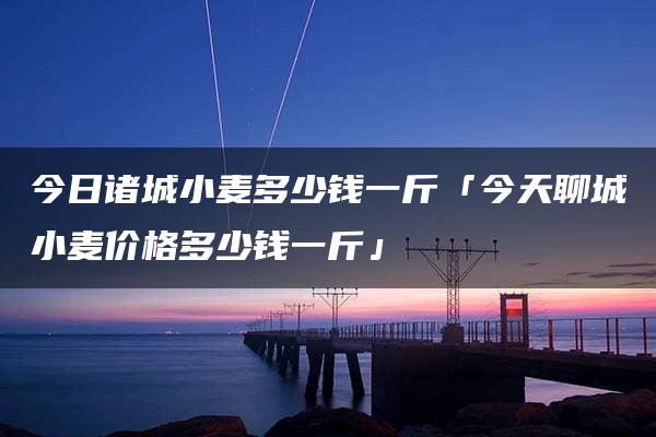 今日诸城小麦多少钱一斤「今天聊城小麦价格多少钱一斤」