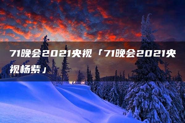 71晚会2021央视「71晚会2021央视杨紫」