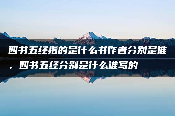 四书五经指的是什么书作者分别是谁，四书五经分别是什么谁写的