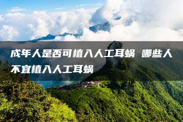 成年人是否可植入人工耳蜗 哪些人不宜植入人工耳蜗