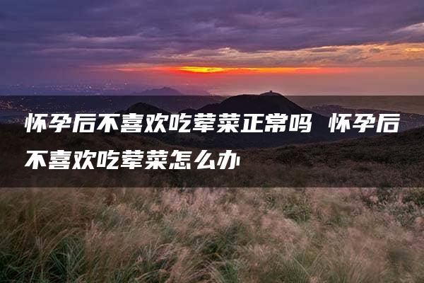 怀孕后不喜欢吃荤菜正常吗 怀孕后不喜欢吃荤菜怎么办