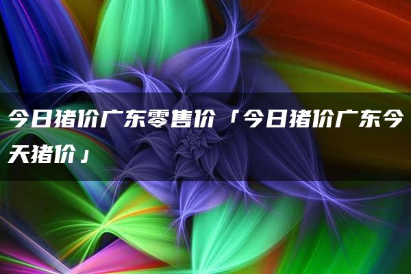 今日猪价广东零售价「今日猪价广东今天猪价」