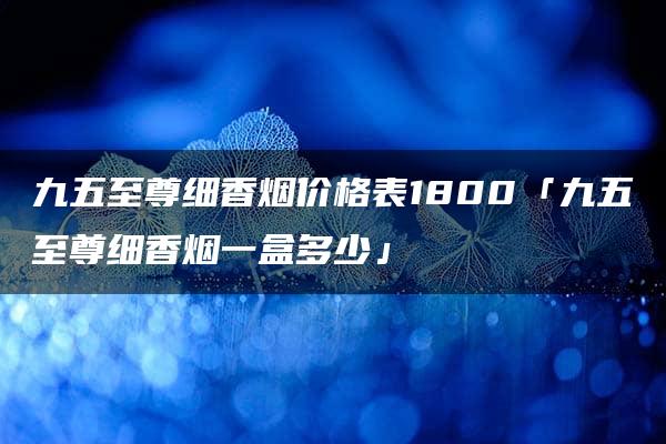 九五至尊细香烟价格表1800「九五至尊细香烟一盒多少」