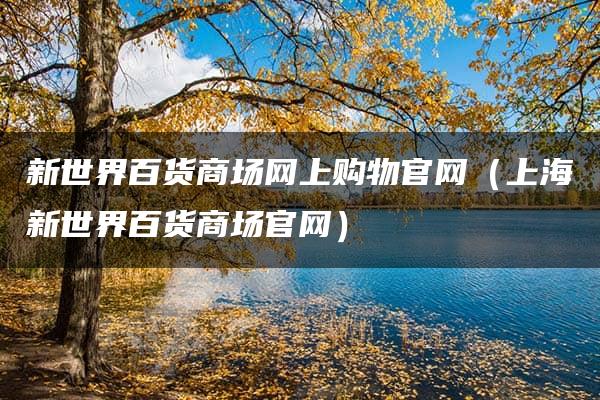 新世界百货商场网上购物官网（上海新世界百货商场官网）