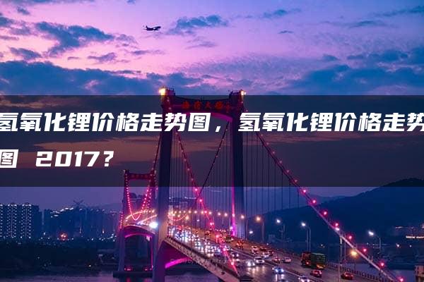 氢氧化锂价格走势图，氢氧化锂价格走势图 2017？