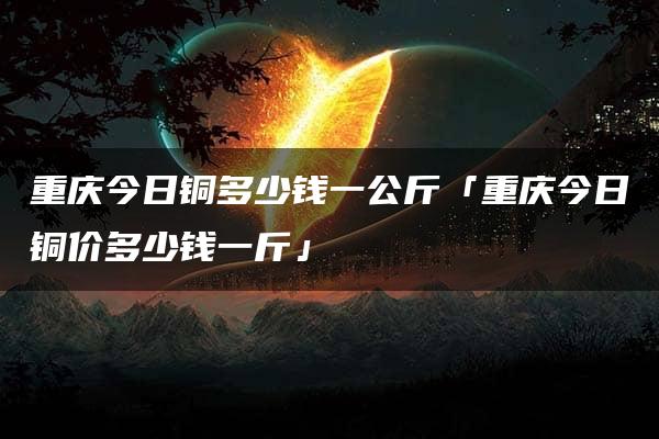 重庆今日铜多少钱一公斤「重庆今日铜价多少钱一斤」