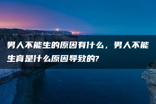 男人不能生的原因有什么，男人不能生育是什么原因导致的?