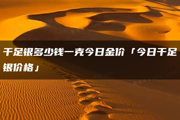 千足银多少钱一克今日金价「今日千足银价格」