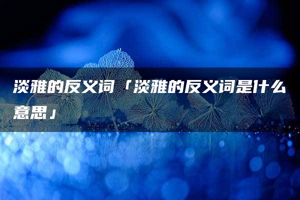 淡雅的反义词「淡雅的反义词是什么意思」