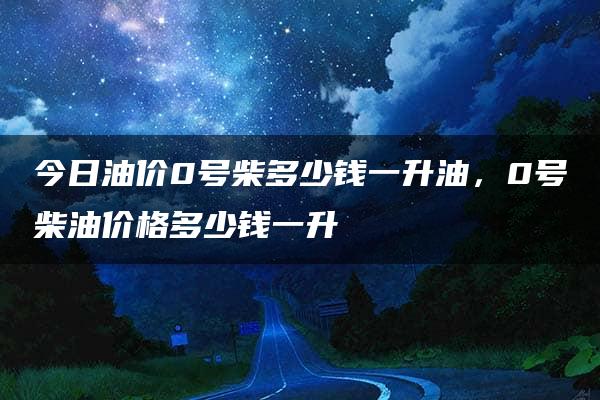 今日油价0号柴多少钱一升油，0号柴油价格多少钱一升