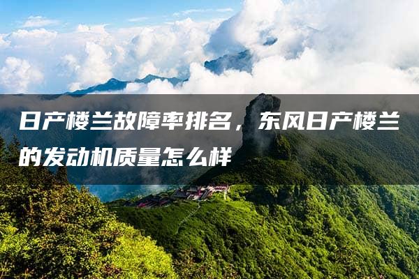 日产楼兰故障率排名，东风日产楼兰的发动机质量怎么样